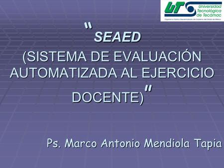 “ SEAED (SISTEMA DE EVALUACIÓN AUTOMATIZADA AL EJERCICIO DOCENTE) ” Ps. Marco Antonio Mendiola Tapia.