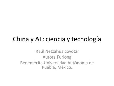 China y AL: ciencia y tecnología Raúl Netzahualcoyotzi Aurora Furlong Benemérita Universidad Autónoma de Puebla, México.