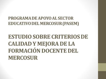 PROGRAMA DE APOYO AL SECTOR EDUCATIVO DEL MERCOSUR (PASEM) ESTUDIO SOBRE CRITERIOS DE CALIDAD Y MEJORA DE LA FORMACIÓN DOCENTE DEL MERCOSUR.