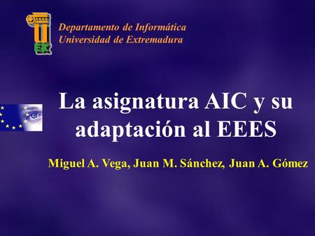 La asignatura AIC y su adaptación al EEES Miguel A. Vega, Juan M. Sánchez, Juan A. Gómez Departamento de Informática Universidad de Extremadura.