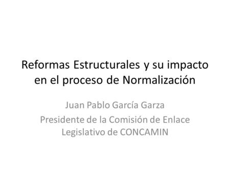 Reformas Estructurales y su impacto en el proceso de Normalización Juan Pablo García Garza Presidente de la Comisión de Enlace Legislativo de CONCAMIN.
