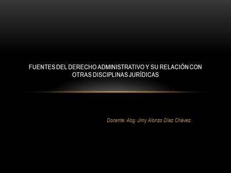 Docente: Abg. Jimy Alonzo Díaz Chávez FUENTES DEL DERECHO ADMINISTRATIVO Y SU RELACIÓN CON OTRAS DISCIPLINAS JURÍDICAS.