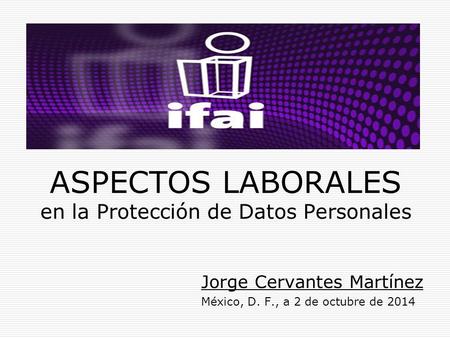 ASPECTOS LABORALES en la Protección de Datos Personales Jorge Cervantes Martínez México, D. F., a 2 de octubre de 2014.