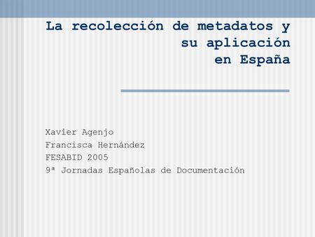 La recolección de metadatos y su aplicación en España Xavier Agenjo Francisca Hernández FESABID 2005 9ª Jornadas Españolas de Documentación.
