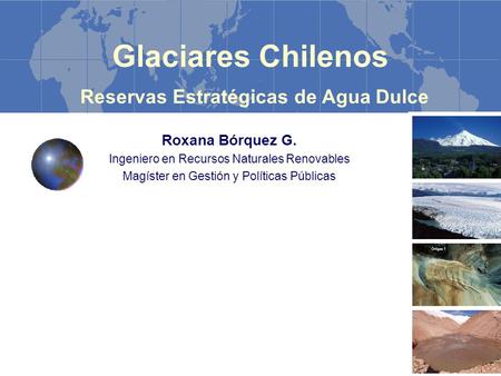 Glaciares Chilenos Reservas Estratégicas de Agua Dulce Roxana Bórquez G. Ingeniero en Recursos Naturales Renovables Magíster en Gestión y Políticas Públicas.
