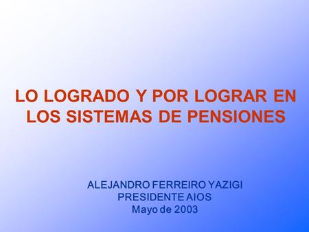 LO LOGRADO Y POR LOGRAR EN LOS SISTEMAS DE PENSIONES ALEJANDRO FERREIRO YAZIGI PRESIDENTE AIOS Mayo de 2003.