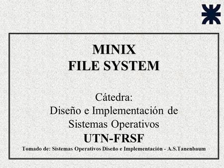 MINIX FILE SYSTEM Cátedra: Diseño e Implementación de Sistemas Operativos UTN-FRSF Tomado de: Sistemas Operativos Diseño e Implementación - A.S.Tanenbaum.