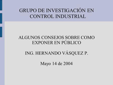 GRUPO DE INVESTIGACIÓN EN CONTROL INDUSTRIAL ALGUNOS CONSEJOS SOBRE COMO EXPONER EN PÚBLICO ING. HERNANDO VÁSQUEZ P. Mayo 14 de 2004.