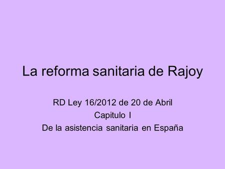 La reforma sanitaria de Rajoy RD Ley 16/2012 de 20 de Abril Capitulo I De la asistencia sanitaria en España.