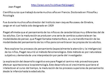 Http://prezi.com/lru1kfwarr5d/piaget/ Jean Piaget Científico suizo que trabajó durante muchos años en Francia. Doctorado en Filosofía y Psicología Fue.