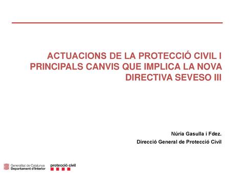 ACTUACIONS DE LA PROTECCIÓ CIVIL I PRINCIPALS CANVIS QUE IMPLICA LA NOVA DIRECTIVA SEVESO III Núria Gasulla i Fdez. Direcció General de Protecció Civil.