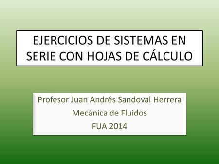 EJERCICIOS DE SISTEMAS EN SERIE CON HOJAS DE CÁLCULO Profesor Juan Andrés Sandoval Herrera Mecánica de Fluidos FUA 2014 Profesor Juan Andrés Sandoval Herrera.