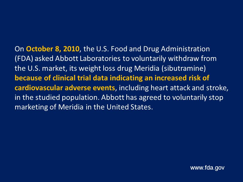 On October 8, 2010, the U.S. Food and Drug Administration (FDA) asked Abbott Laboratories to voluntarily withdraw from the U.S. market, its weight loss drug Meridia (sibutramine) because of clinical trial data indicating an increased risk of cardiovascular adverse events, including heart attack and stroke, in the studied population. Abbott has agreed to voluntarily stop marketing of Meridia in the United States.