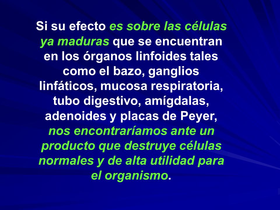 Si su efecto es sobre las células ya maduras que se encuentran en los órganos linfoides tales como el bazo, ganglios linfáticos, mucosa respiratoria, tubo digestivo, amígdalas, adenoides y placas de Peyer, nos encontraríamos ante un producto que destruye células normales y de alta utilidad para el organismo.