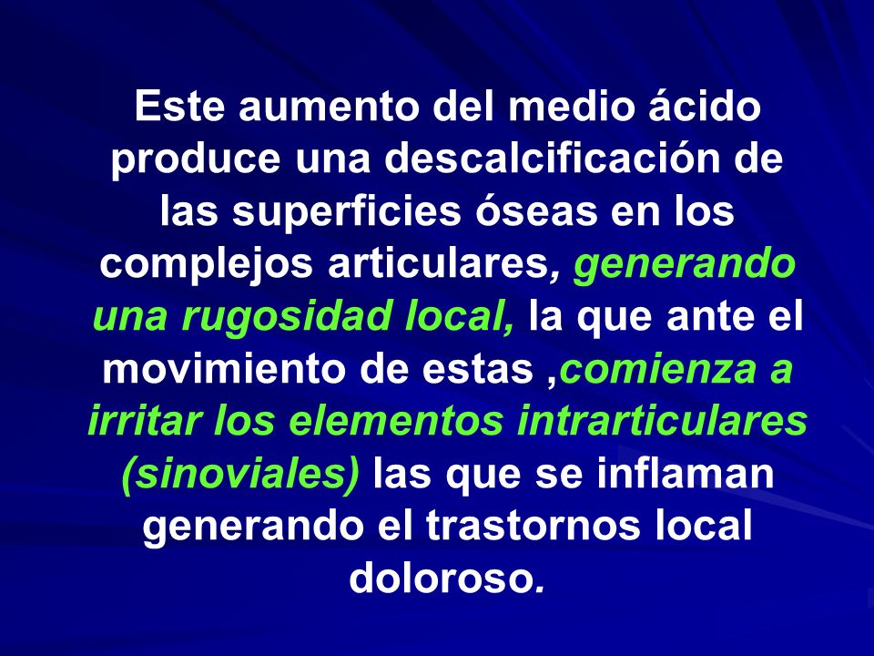 Este aumento del medio ácido produce una descalcificación de las superficies óseas en los complejos articulares, generando una rugosidad local, la que ante el movimiento de estas ,comienza a irritar los elementos intrarticulares (sinoviales) las que se inflaman generando el trastornos local doloroso.