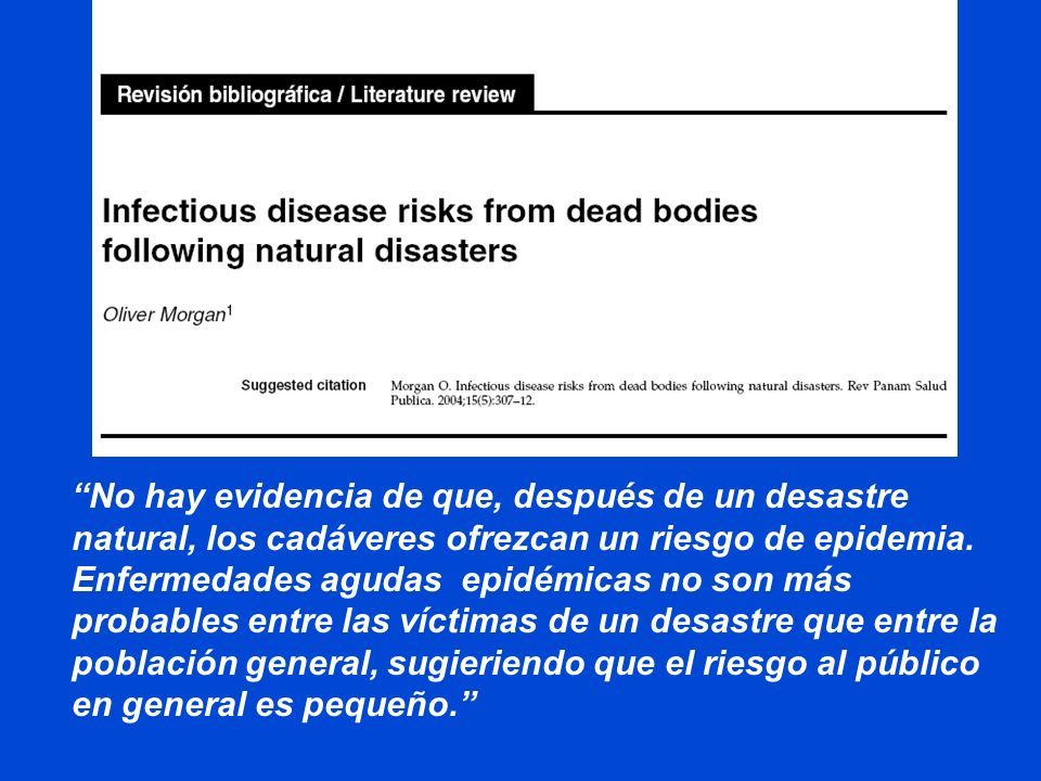 No hay evidencia de que, después de un desastre natural, los cadáveres ofrezcan un riesgo de epidemia. Enfermedades agudas epidémicas no son más probables entre las víctimas de un desastre que entre la población general, sugieriendo que el riesgo al público en general es pequeño.