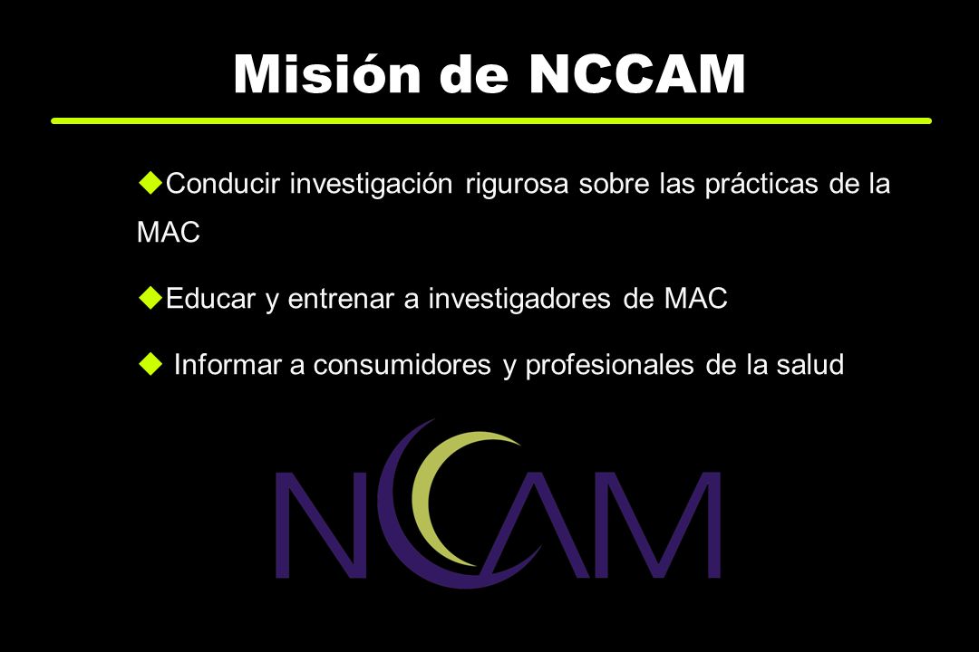 Misión de NCCAM Conducir investigación rigurosa sobre las prácticas de la MAC. Educar y entrenar a investigadores de MAC.