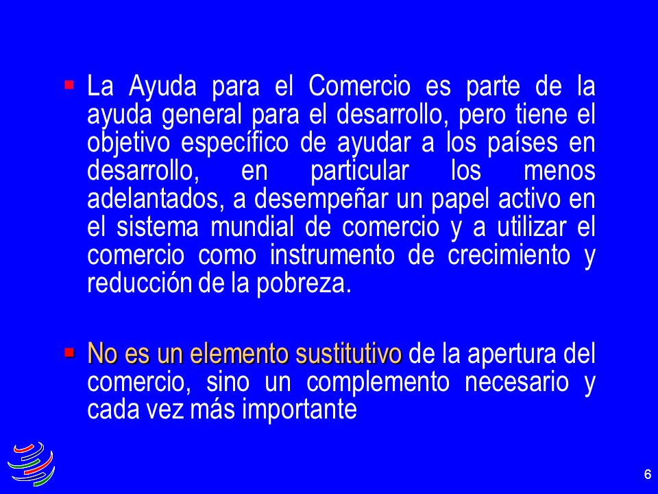 La Ayuda para el Comercio es parte de la ayuda general para el desarrollo, pero tiene el objetivo específico de ayudar a los países en desarrollo, en particular los menos adelantados, a desempeñar un papel activo en el sistema mundial de comercio y a utilizar el comercio como instrumento de crecimiento y reducción de la pobreza.