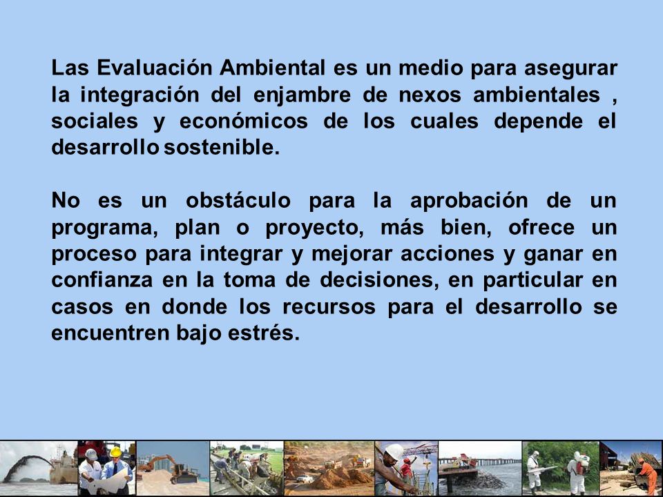 Las Evaluación Ambiental es un medio para asegurar la integración del enjambre de nexos ambientales , sociales y económicos de los cuales depende el desarrollo sostenible.