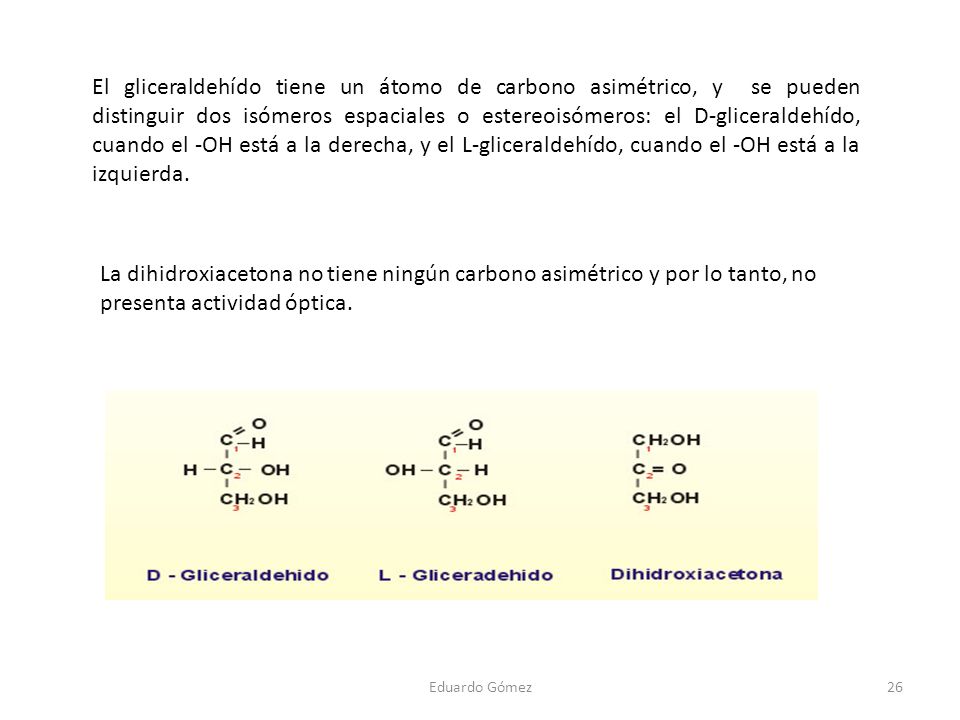 El gliceraldehído tiene un átomo de carbono asimétrico, y se pueden distinguir dos isómeros espaciales o estereoisómeros: el D-gliceraldehído, cuando el -OH está a la derecha, y el L-gliceraldehído, cuando el -OH está a la izquierda.