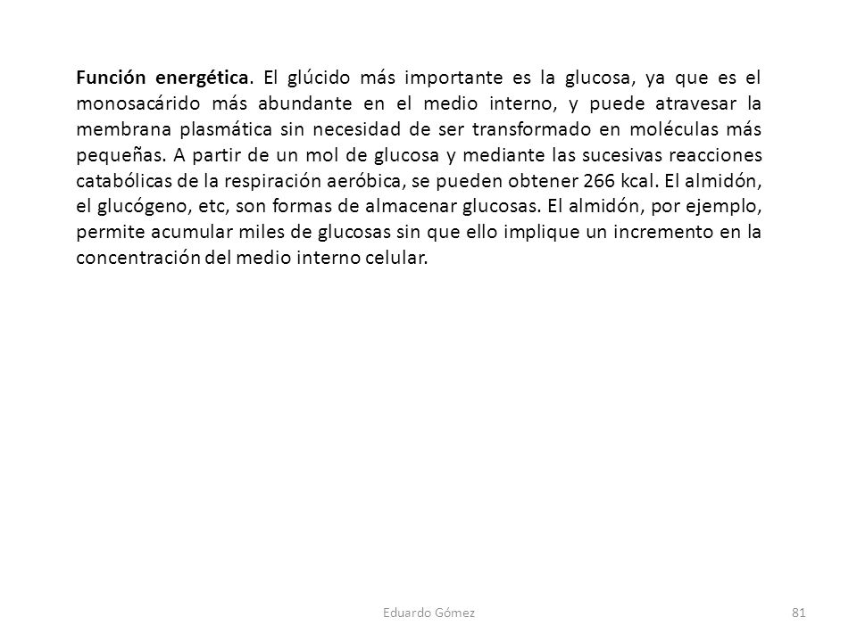 Función energética. El glúcido más importante es la glucosa, ya que es el monosacárido más abundante en el medio interno, y puede atravesar la membrana plasmática sin necesidad de ser transformado en moléculas más pequeñas. A partir de un mol de glucosa y mediante las sucesivas reacciones catabólicas de la respiración aeróbica, se pueden obtener 266 kcal. El almidón, el glucógeno, etc, son formas de almacenar glucosas. El almidón, por ejemplo, permite acumular miles de glucosas sin que ello implique un incremento en la concentración del medio interno celular.