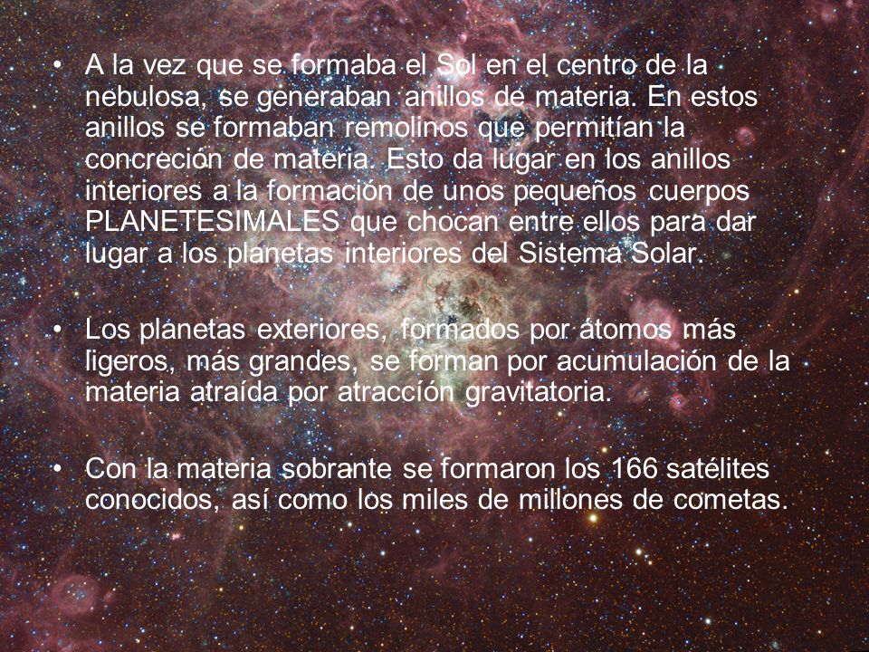 A la vez que se formaba el Sol en el centro de la nebulosa, se generaban anillos de materia. En estos anillos se formaban remolinos que permitían la concreción de materia. Esto da lugar en los anillos interiores a la formación de unos pequeños cuerpos PLANETESIMALES que chocan entre ellos para dar lugar a los planetas interiores del Sistema Solar.