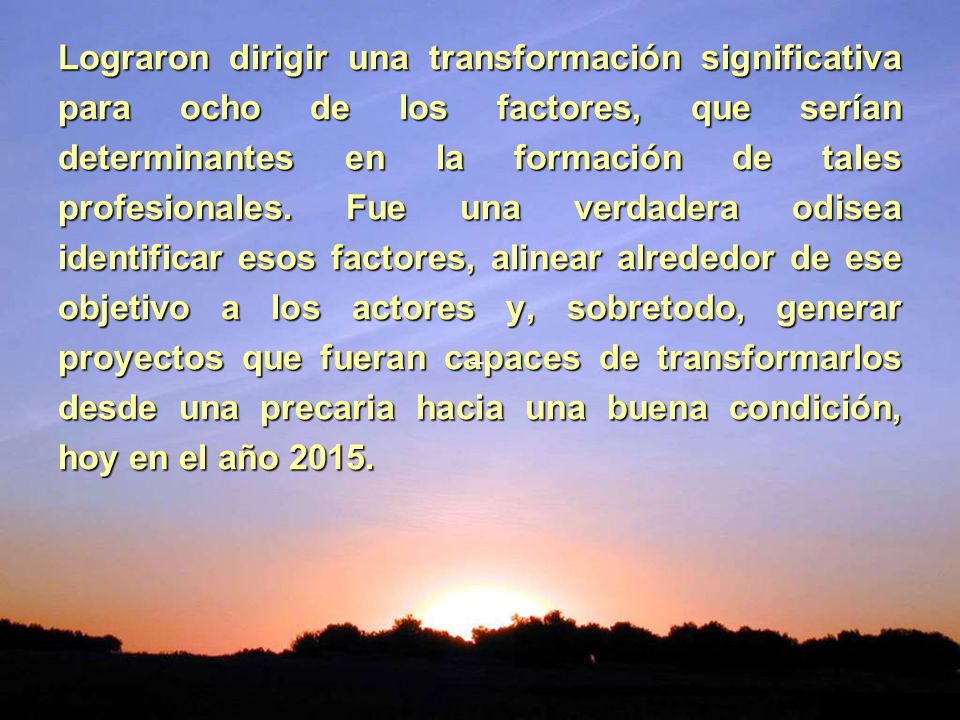 Lograron dirigir una transformación significativa para ocho de los factores, que serían determinantes en la formación de tales profesionales. Fue una verdadera odisea identificar esos factores, alinear alrededor de ese objetivo a los actores y, sobretodo, generar proyectos que fueran capaces de transformarlos desde una precaria hacia una buena condición, hoy en el año 2015.
