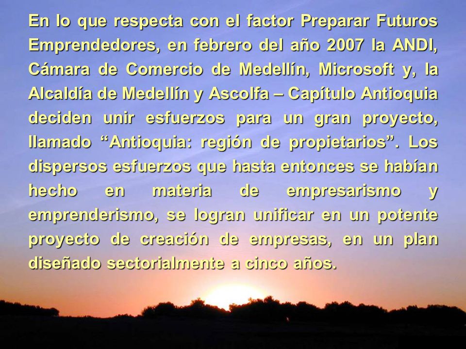 En lo que respecta con el factor Preparar Futuros Emprendedores, en febrero del año 2007 la ANDI, Cámara de Comercio de Medellín, Microsoft y, la Alcaldía de Medellín y Ascolfa – Capítulo Antioquia deciden unir esfuerzos para un gran proyecto, llamado Antioquia: región de propietarios .