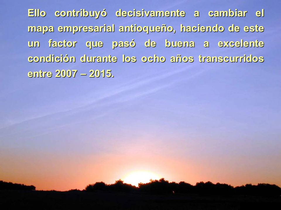 Ello contribuyó decisivamente a cambiar el mapa empresarial antioqueño, haciendo de este un factor que pasó de buena a excelente condición durante los ocho años transcurridos entre 2007 – 2015.