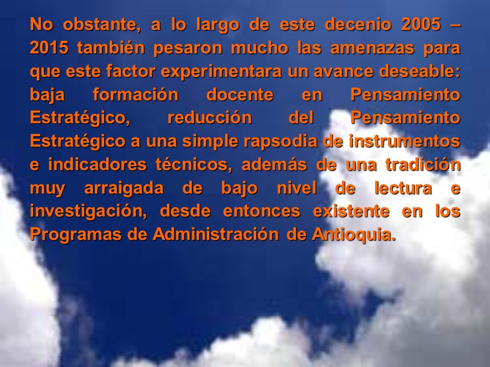 No obstante, a lo largo de este decenio 2005 – 2015 también pesaron mucho las amenazas para que este factor experimentara un avance deseable: baja formación docente en Pensamiento Estratégico, reducción del Pensamiento Estratégico a una simple rapsodia de instrumentos e indicadores técnicos, además de una tradición muy arraigada de bajo nivel de lectura e investigación, desde entonces existente en los Programas de Administración de Antioquia.