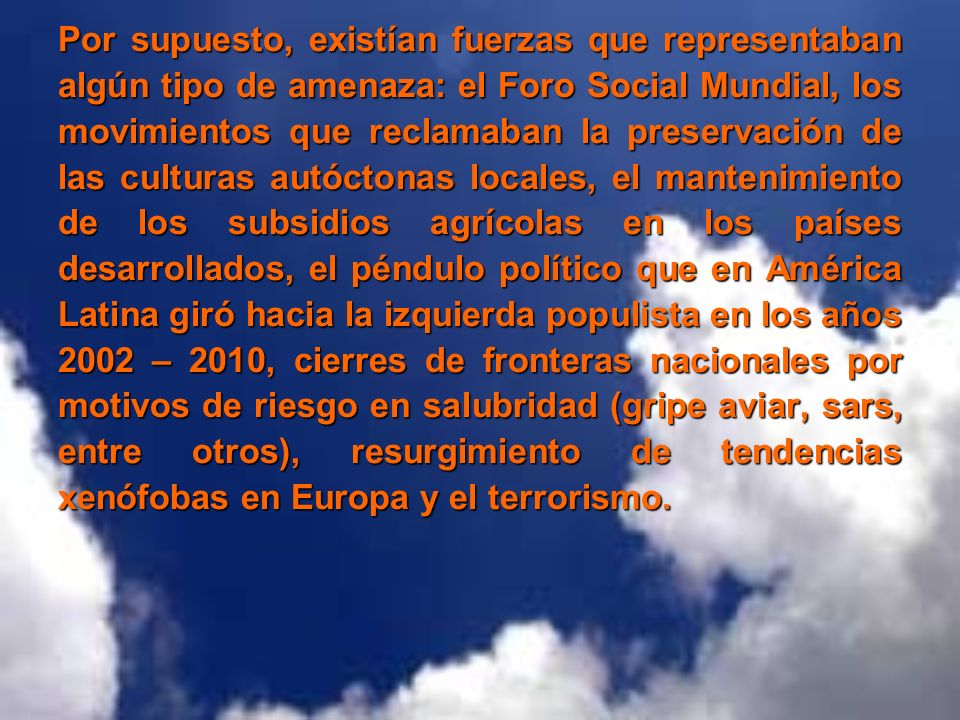 Por supuesto, existían fuerzas que representaban algún tipo de amenaza: el Foro Social Mundial, los movimientos que reclamaban la preservación de las culturas autóctonas locales, el mantenimiento de los subsidios agrícolas en los países desarrollados, el péndulo político que en América Latina giró hacia la izquierda populista en los años 2002 – 2010, cierres de fronteras nacionales por motivos de riesgo en salubridad (gripe aviar, sars, entre otros), resurgimiento de tendencias xenófobas en Europa y el terrorismo.