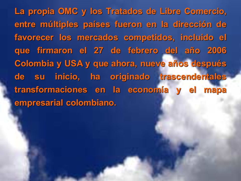 La propia OMC y los Tratados de Libre Comercio, entre múltiples países fueron en la dirección de favorecer los mercados competidos, incluido el que firmaron el 27 de febrero del año 2006 Colombia y USA y que ahora, nueve años después de su inicio, ha originado trascendentales transformaciones en la economía y el mapa empresarial colombiano.
