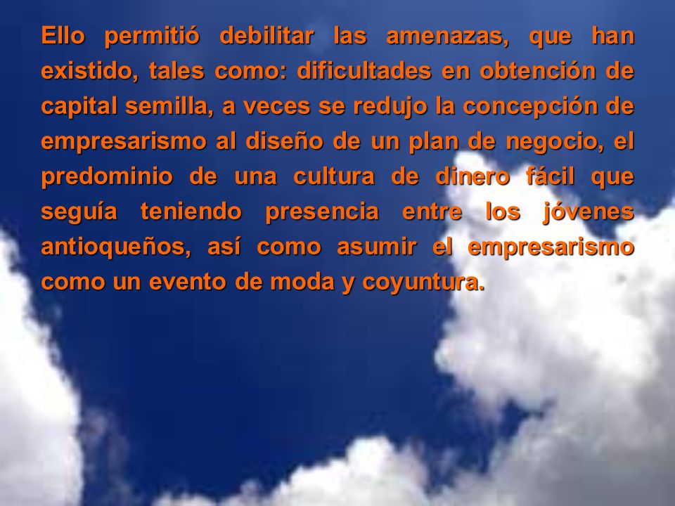 Ello permitió debilitar las amenazas, que han existido, tales como: dificultades en obtención de capital semilla, a veces se redujo la concepción de empresarismo al diseño de un plan de negocio, el predominio de una cultura de dinero fácil que seguía teniendo presencia entre los jóvenes antioqueños, así como asumir el empresarismo como un evento de moda y coyuntura.