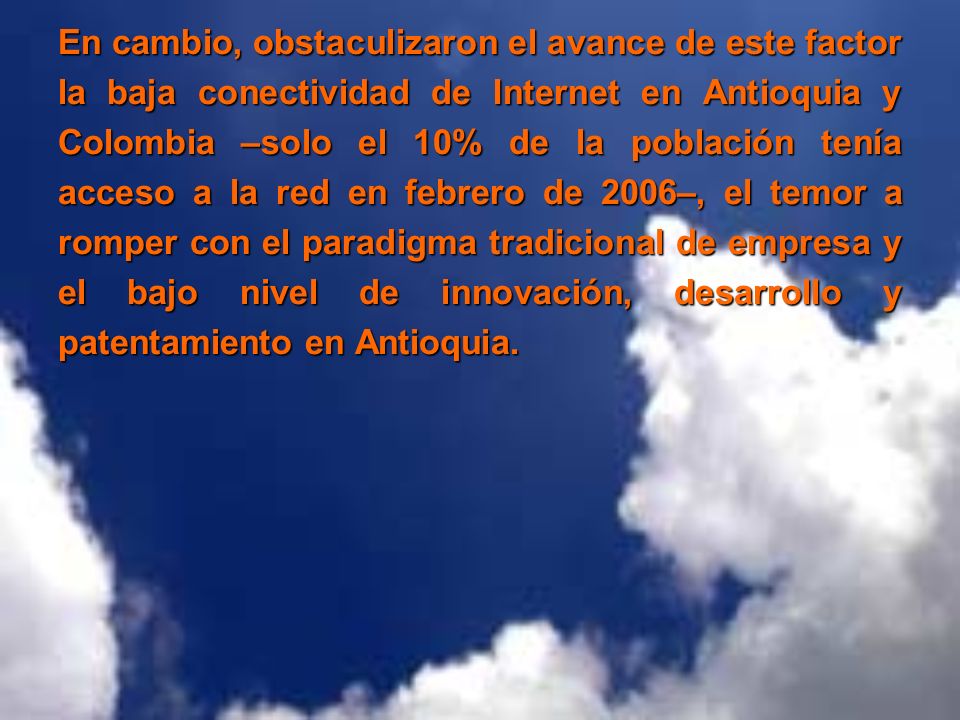 En cambio, obstaculizaron el avance de este factor la baja conectividad de Internet en Antioquia y Colombia –solo el 10% de la población tenía acceso a la red en febrero de 2006–, el temor a romper con el paradigma tradicional de empresa y el bajo nivel de innovación, desarrollo y patentamiento en Antioquia.