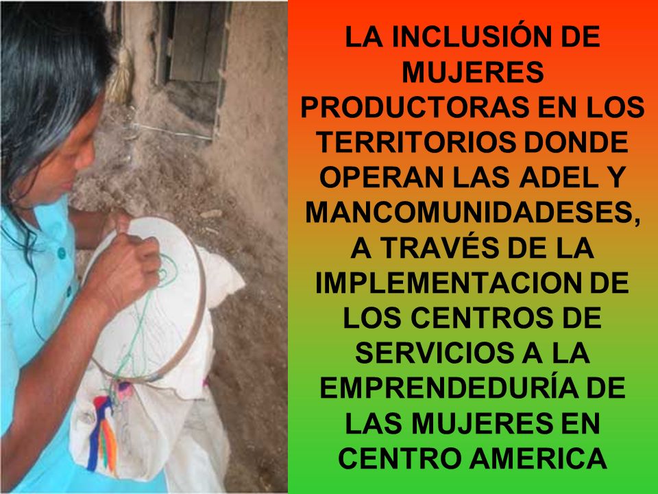 LA INCLUSIÓN DE MUJERES PRODUCTORAS EN LOS TERRITORIOS DONDE OPERAN LAS ADEL Y MANCOMUNIDADESES, A TRAVÉS DE LA IMPLEMENTACION DE LOS CENTROS DE SERVICIOS A LA EMPRENDEDURÍA DE LAS MUJERES EN CENTRO AMERICA