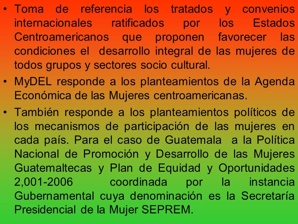 Toma de referencia los tratados y convenios internacionales ratificados por los Estados Centroamericanos que proponen favorecer las condiciones el desarrollo integral de las mujeres de todos grupos y sectores socio cultural.