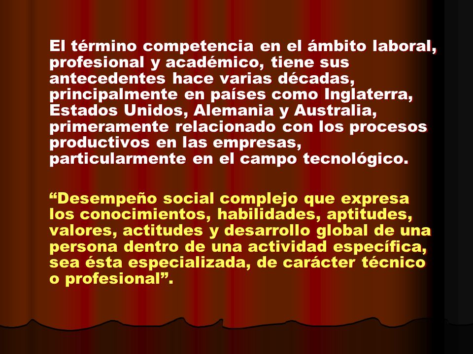 El término competencia en el ámbito laboral, profesional y académico, tiene sus antecedentes hace varias décadas, principalmente en países como Inglaterra, Estados Unidos, Alemania y Australia, primeramente relacionado con los procesos productivos en las empresas, particularmente en el campo tecnológico.