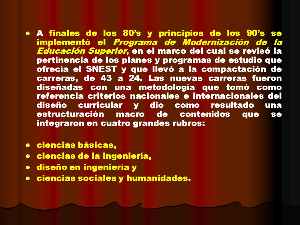 A finales de los 80’s y principios de los 90’s se implementó el Programa de Modernización de la Educación Superior, en el marco del cual se revisó la pertinencia de los planes y programas de estudio que ofrecía el SNEST y que llevó a la compactación de carreras, de 43 a 24. Las nuevas carreras fueron diseñadas con una metodología que tomó como referencia criterios nacionales e internacionales del diseño curricular y dio como resultado una estructuración macro de contenidos que se integraron en cuatro grandes rubros: