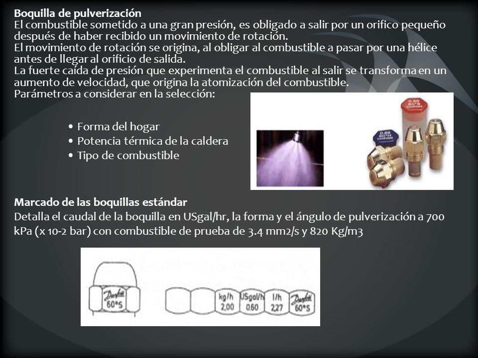 Boquilla de pulverización El combustible sometido a una gran presión, es obligado a salir por un orifico pequeño después de haber recibido un movimiento de rotación. El movimiento de rotación se origina, al obligar al combustible a pasar por una hélice antes de llegar al orificio de salida. La fuerte caída de presión que experimenta el combustible al salir se transforma en un aumento de velocidad, que origina la atomización del combustible. Parámetros a considerar en la selección: