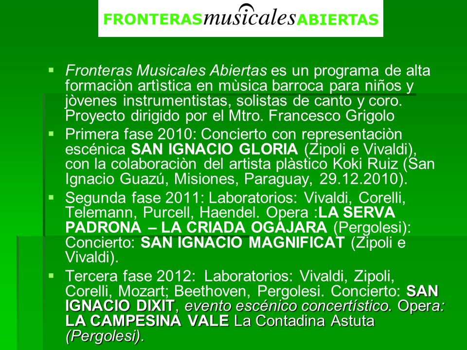 Fronteras Musicales Abiertas es un programa de alta formaciòn artìstica en mùsica barroca para niños y jòvenes instrumentistas, solistas de canto y coro. Proyecto dirigido por el Mtro. Francesco Grigolo