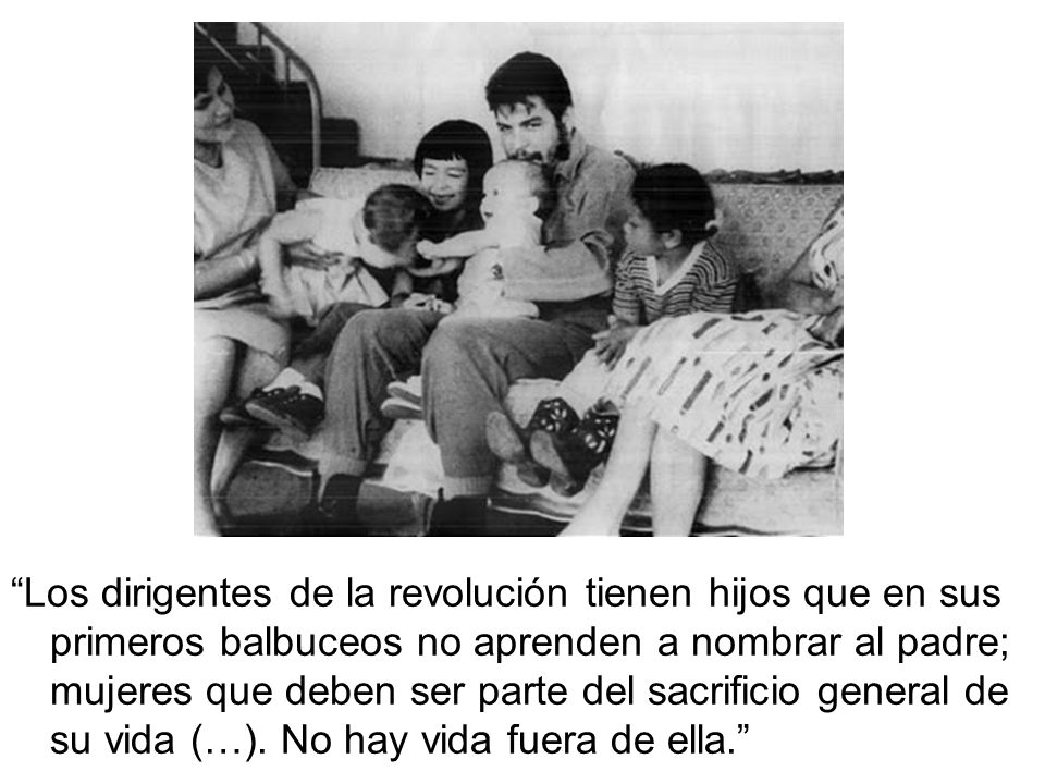 Los dirigentes de la revolución tienen hijos que en sus primeros balbuceos no aprenden a nombrar al padre; mujeres que deben ser parte del sacrificio general de su vida (…).