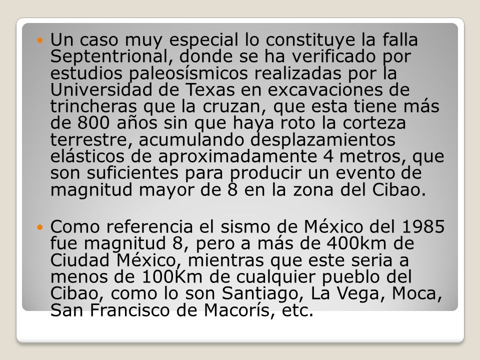 Un caso muy especial lo constituye la falla Septentrional, donde se ha verificado por estudios paleosísmicos realizadas por la Universidad de Texas en excavaciones de trincheras que la cruzan, que esta tiene más de 800 años sin que haya roto la corteza terrestre, acumulando desplazamientos elásticos de aproximadamente 4 metros, que son suficientes para producir un evento de magnitud mayor de 8 en la zona del Cibao.