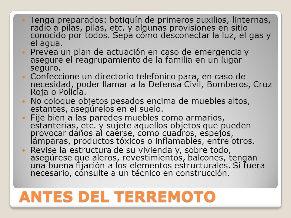 Tenga preparados: botiquín de primeros auxilios, linternas, radio a pilas, pilas, etc. y algunas provisiones en sitio conocido por todos. Sepa cómo desconectar la luz, el gas y el agua.
