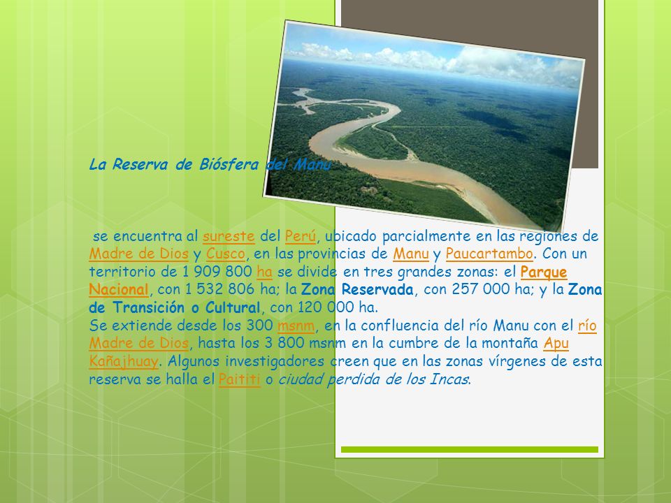 La Reserva de Biósfera del Manu se encuentra al sureste del Perú, ubicado parcialmente en las regiones de Madre de Dios y Cusco, en las provincias de Manu y Paucartambo.
