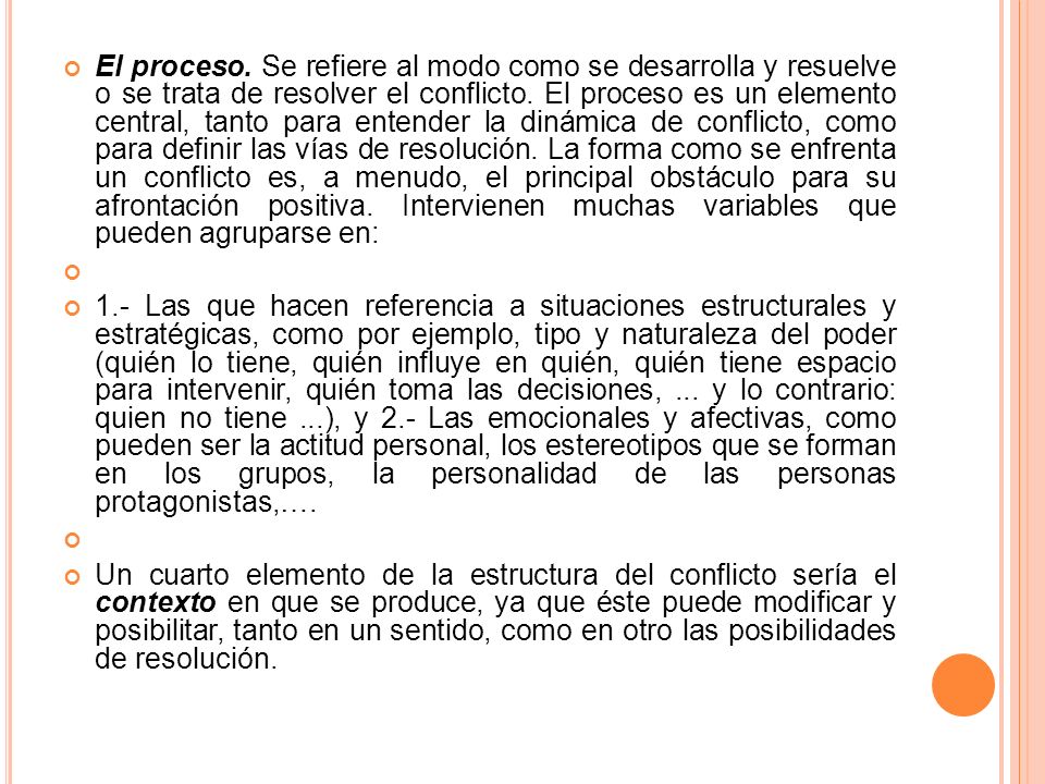 El proceso. Se refiere al modo como se desarrolla y resuelve o se trata de resolver el conflicto. El proceso es un elemento central, tanto para entender la dinámica de conflicto, como para definir las vías de resolución. La forma como se enfrenta un conflicto es, a menudo, el principal obstáculo para su afrontación positiva. Intervienen muchas variables que pueden agruparse en: