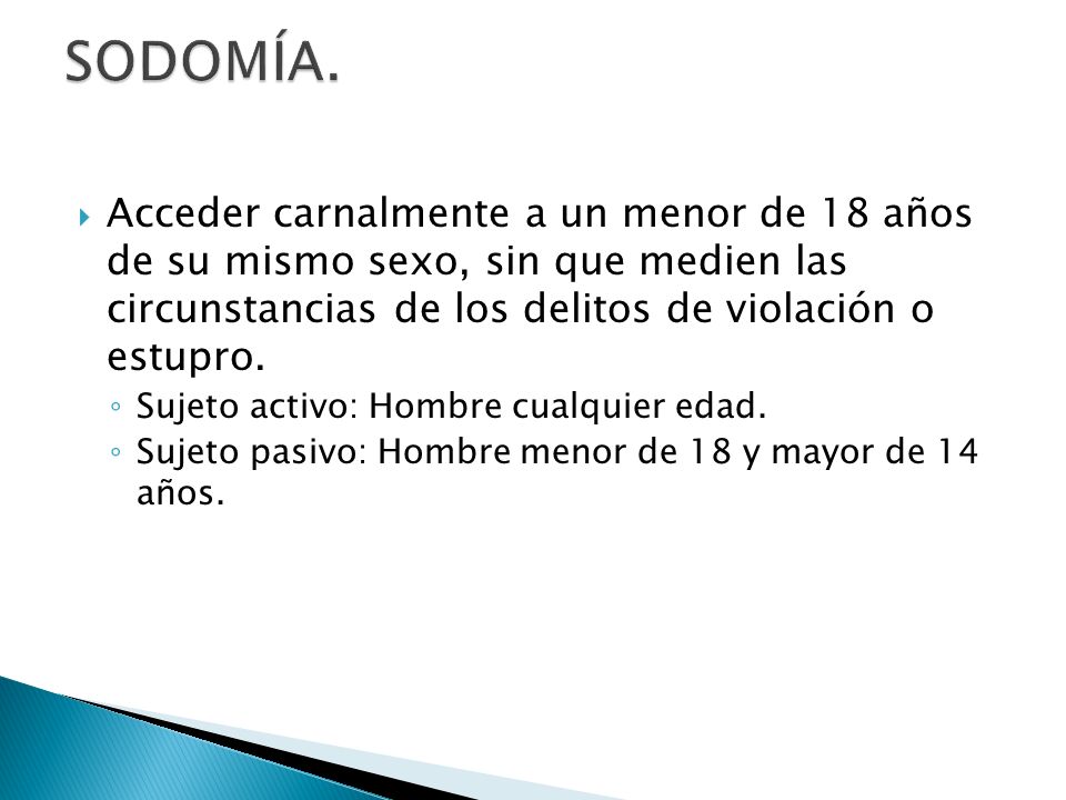 SODOMÍA. Acceder carnalmente a un menor de 18 años de su mismo sexo, sin que medien las circunstancias de los delitos de violación o estupro.
