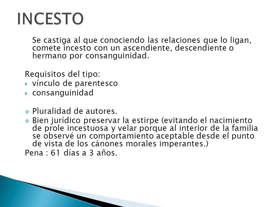 INCESTO Se castiga al que conociendo las relaciones que lo ligan, comete incesto con un ascendiente, descendiente o hermano por consanguinidad.