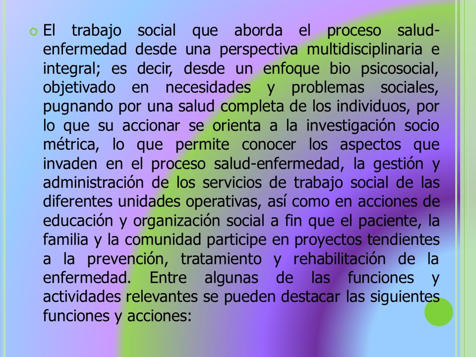 El trabajo social que aborda el proceso salud- enfermedad desde una perspectiva multidisciplinaria e integral; es decir, desde un enfoque bio psicosocial, objetivado en necesidades y problemas sociales, pugnando por una salud completa de los individuos, por lo que su accionar se orienta a la investigación socio métrica, lo que permite conocer los aspectos que invaden en el proceso salud-enfermedad, la gestión y administración de los servicios de trabajo social de las diferentes unidades operativas, así como en acciones de educación y organización social a fin que el paciente, la familia y la comunidad participe en proyectos tendientes a la prevención, tratamiento y rehabilitación de la enfermedad.
