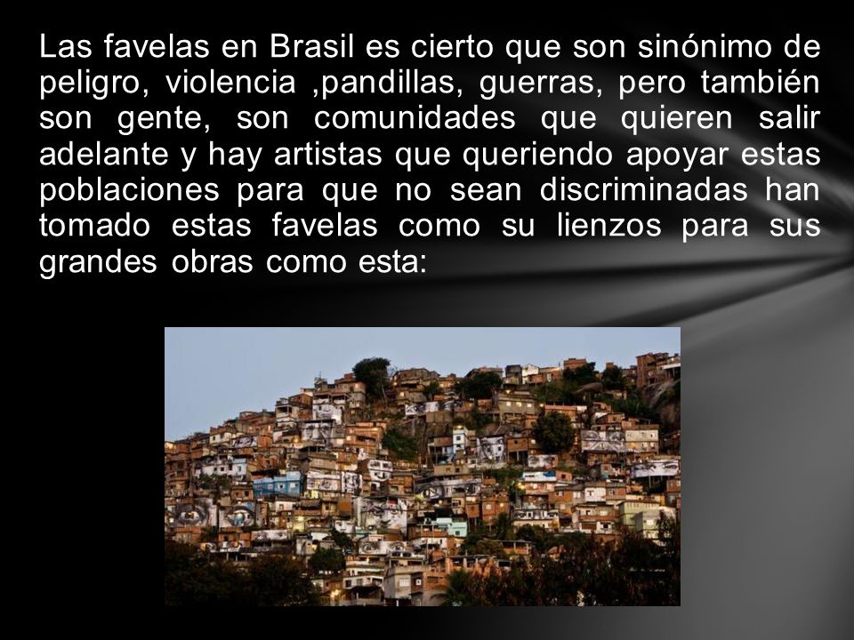 Las favelas en Brasil es cierto que son sinónimo de peligro, violencia ,pandillas, guerras, pero también son gente, son comunidades que quieren salir adelante y hay artistas que queriendo apoyar estas poblaciones para que no sean discriminadas han tomado estas favelas como su lienzos para sus grandes obras como esta: