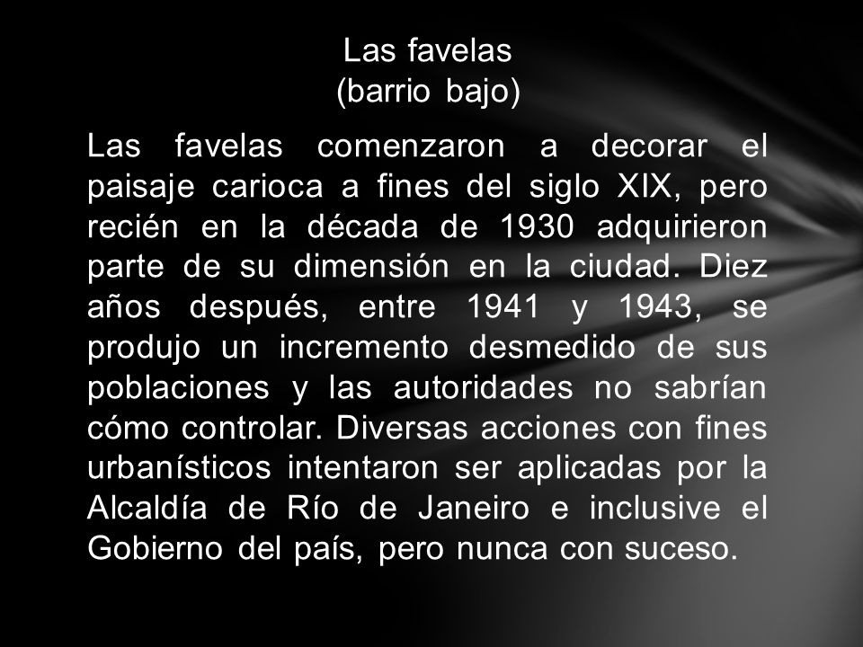 Las favelas (barrio bajo) Las favelas comenzaron a decorar el paisaje carioca a fines del siglo XIX, pero recién en la década de 1930 adquirieron parte de su dimensión en la ciudad.